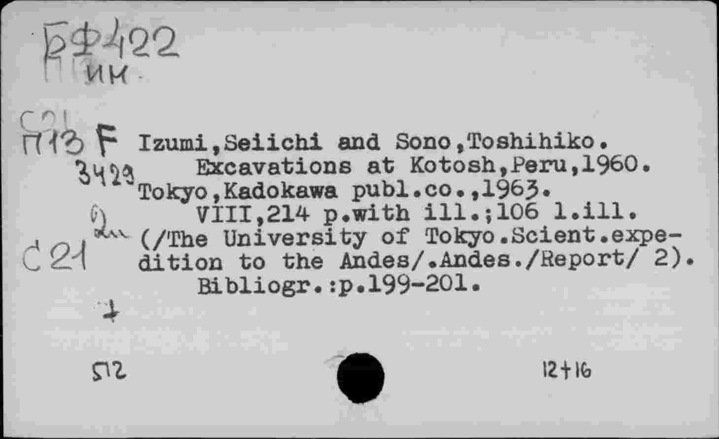 ﻿ЪФ^ЧО.
ИИ
Г I
n<*> F
w
Izumi,Seiichi and Sono»Toshihiko. Excavations at Kotosh,Peru,i960.
Tokyo,Kadokawa publ.co.,1963•
h	VIII,214 p.with ill.;106 l.ill.
л о і 44 (/The University of Tokyo.Scient.expe-
C ИИ dition to the Andes/.Andes./Report/ 2). Bibliogr.:p.199-201.
4

12+іь